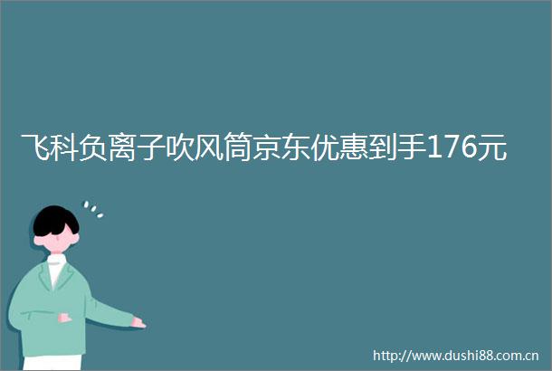 飞科负离子吹风筒京东优惠到手176元