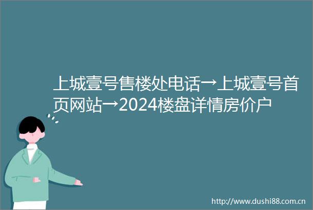 上城壹号售楼处电话→上城壹号首页网站→2024楼盘详情房价户型配套