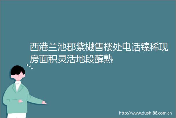 西港兰池郡紫樾售楼处电话臻稀现房面积灵活地段醇熟
