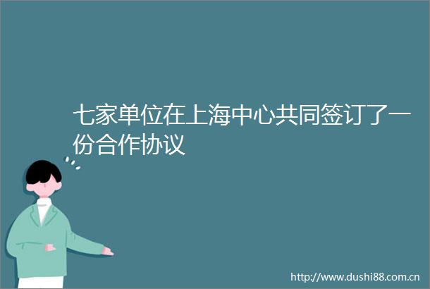 七家单位在上海中心共同签订了一份合作协议