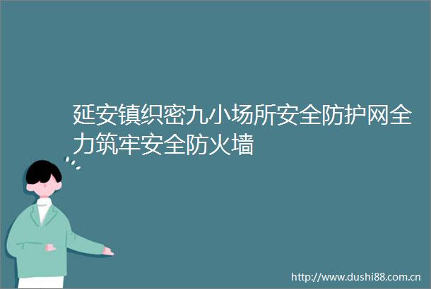 延安镇织密九小场所安全防护网全力筑牢安全防火墙
