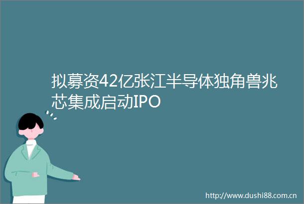 拟募资42亿张江半导体独角兽兆芯集成启动IPO