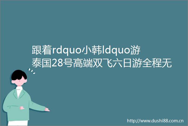 跟着rdquo小韩ldquo游泰国28号高端双飞六日游全程无自费3499元赠7天流量卡