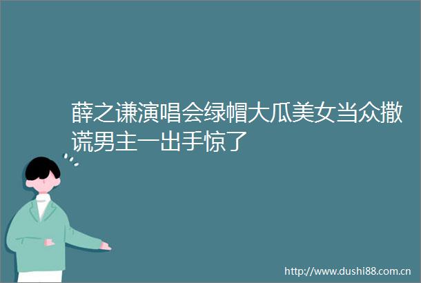 薛之谦演唱会绿帽大瓜美女当众撒谎男主一出手惊了
