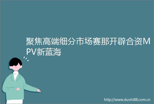 聚焦高端细分市场赛那开辟合资MPV新蓝海