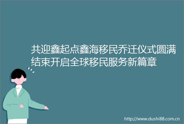 共迎鑫起点鑫海移民乔迁仪式圆满结束开启全球移民服务新篇章