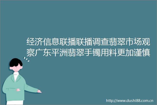 经济信息联播联播调查翡翠市场观察广东平洲翡翠手镯用料更加谨慎价格明显上涨