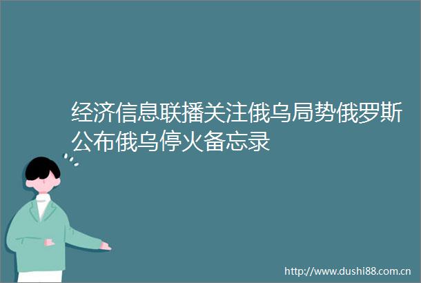 经济信息联播关注俄乌局势俄罗斯公布俄乌停火备忘录