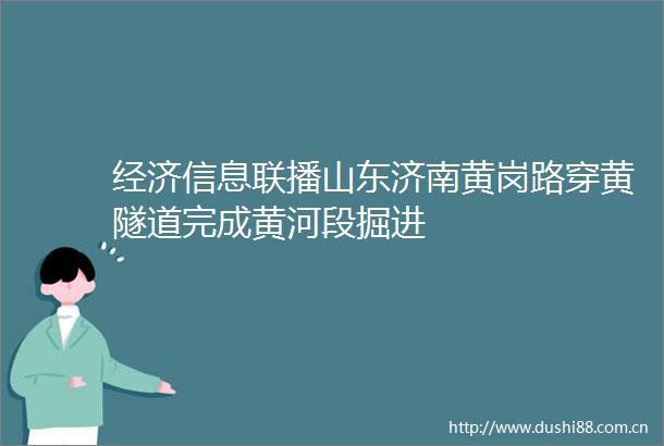 经济信息联播山东济南黄岗路穿黄隧道完成黄河段掘进