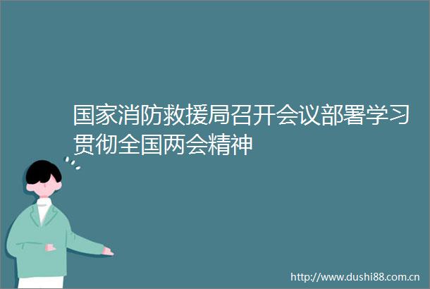 消防救援局召开会议部署学习贯彻全国两会精神
