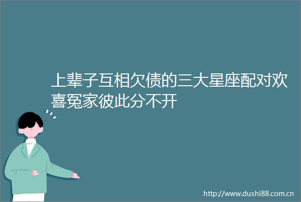 上辈子互相欠债的三大星座配对欢喜冤家彼此分不开