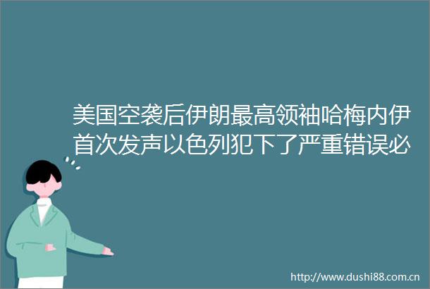 美国空袭后伊朗最高领袖哈梅内伊首次发声以色列犯下了严重错误必须受到惩罚伊朗誓言反击