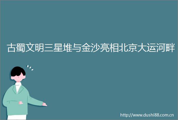 古蜀文明三星堆与金沙亮相北京大运河畔