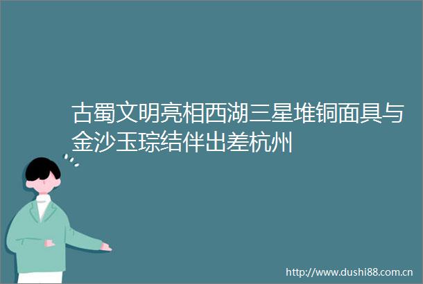 古蜀文明亮相西湖三星堆铜面具与金沙玉琮结伴出差杭州