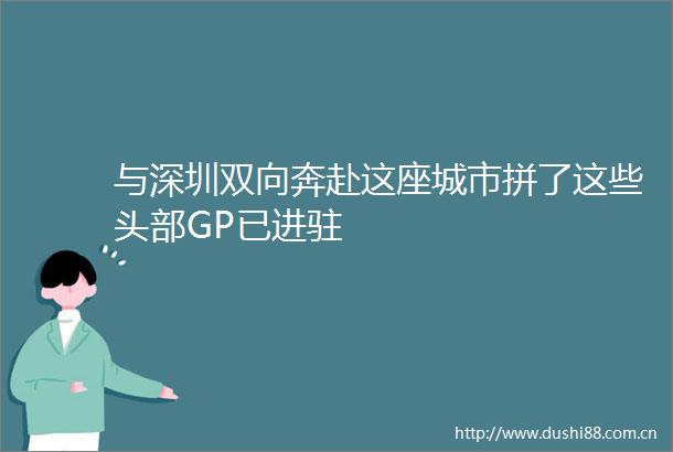 与深圳双向奔赴这座城市拼了这些头部GP已进驻