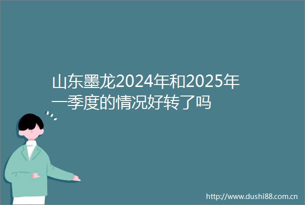 山东墨龙2024年和2025年一季度的情况好转了吗