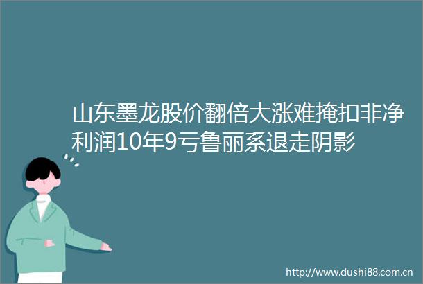 山东墨龙股价翻倍大涨难掩扣非净利润10年9亏鲁丽系退走阴影
