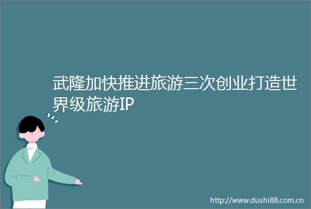 武隆加快推进旅游三次创业打造世界级旅游IP