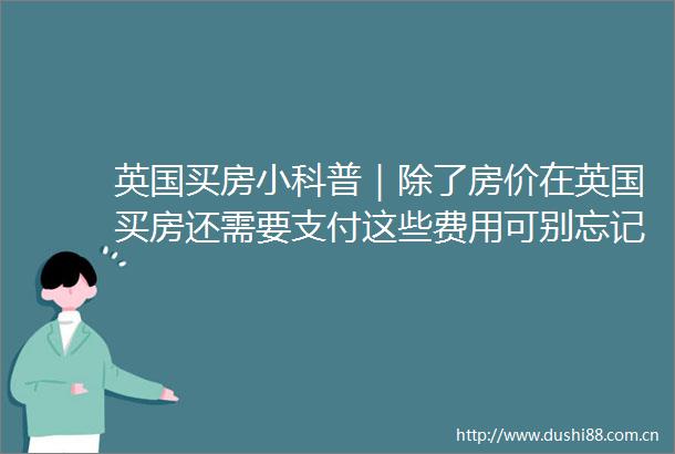 英国买房小科普｜除了房价在英国买房还需要支付这些费用可别忘记了～