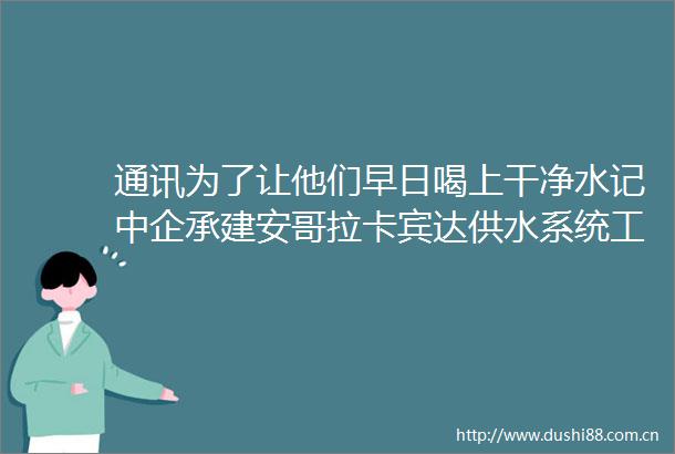 通讯为了让他们早日喝上干净水记中企承建安哥拉卡宾达供水系统工程