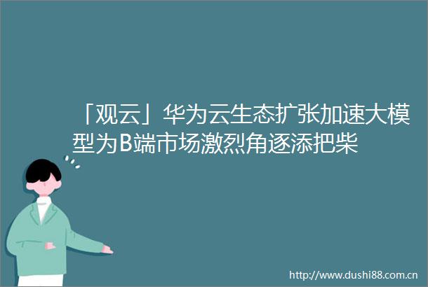「观云」华为云生态扩张加速大模型为B端市场激烈角逐添把柴