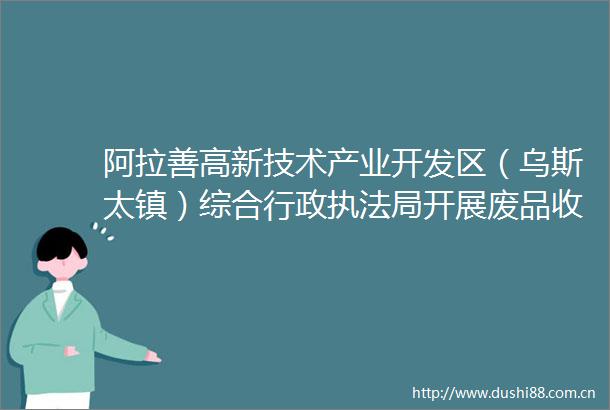 阿拉善高新技术产业开发区（乌斯太镇）综合行政局开展废品收购行业专项治理精准下发三色单