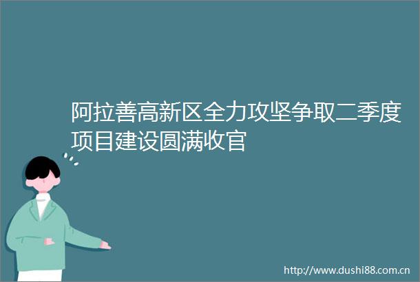 阿拉善高新区全力攻坚争取二季度项目建设圆满收官