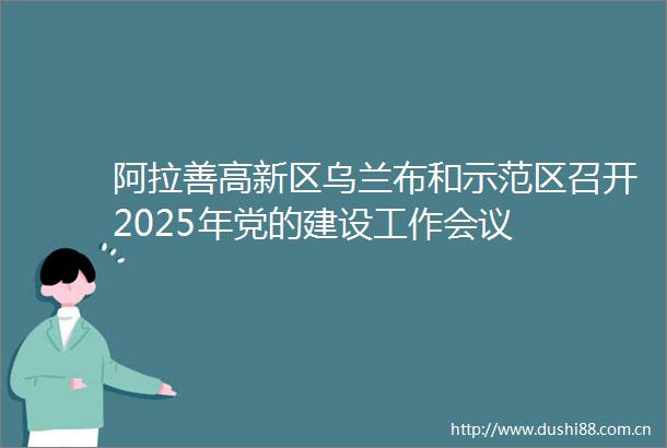 阿拉善高新区乌兰布和示范区召开2025年党的建设工作会议