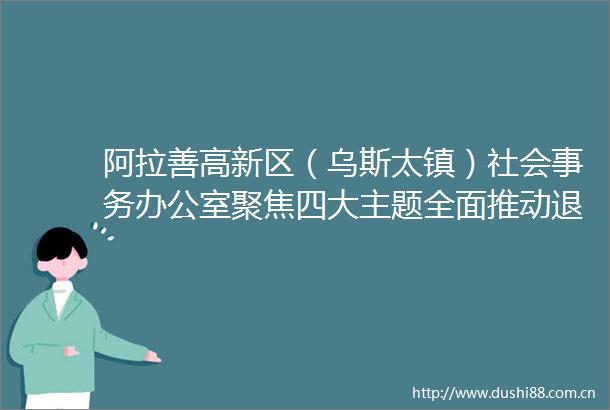 阿拉善高新区（乌斯太镇）社会事务办公室聚焦四大主题全面推动退役军人工作高质量发展