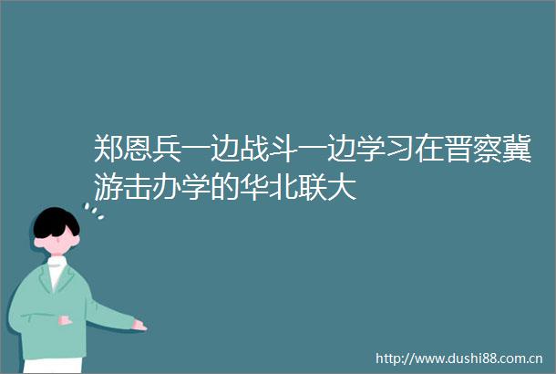 郑恩兵一边战斗一边学习在晋察冀游击办学的华北联大