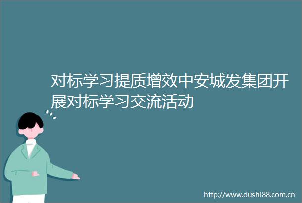 对标学习提质增效中安城发集团开展对标学习交流活动