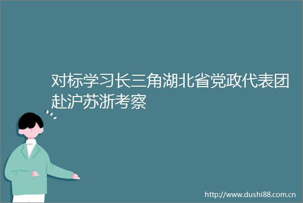 对标学习长三角湖北省党政代表团赴沪苏浙考察