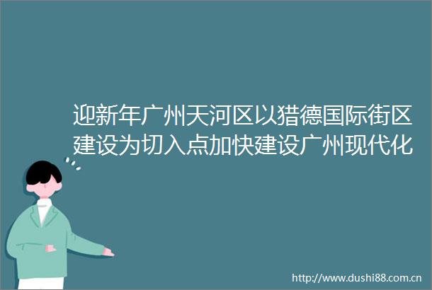 迎新年广州天河区以猎德国际街区建设为切入点加快建设广州现代化都市旅游示范样板