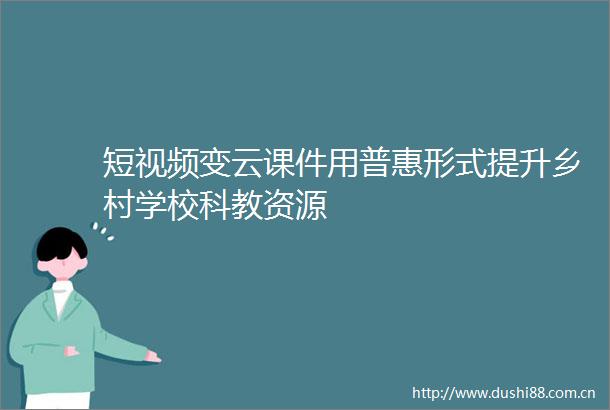 短视频变云课件用普惠形式提升乡村学校科教资源