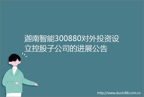 迦南智能300880对外投资设立控股子公司的进展公告