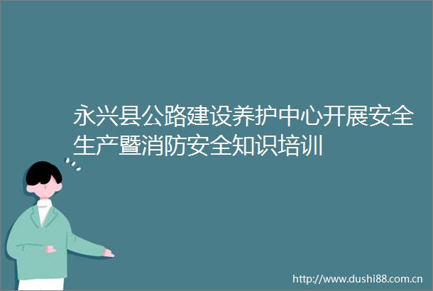 永兴县公路建设养护中心开展安全生产暨消防安全知识培训