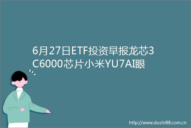 6月27日ETF投资早报龙芯3C6000芯片小米YU7AI眼镜齐发