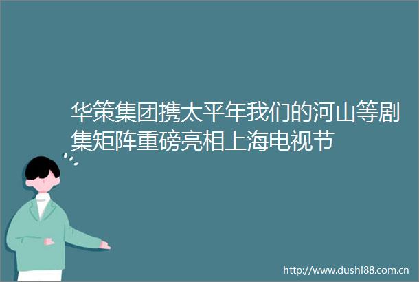 华策集团携太平年我们的河山等剧集矩阵重磅亮相上海电视节