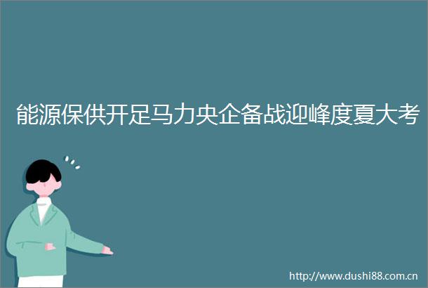 能源保供开足马力央企备战迎峰度夏大考