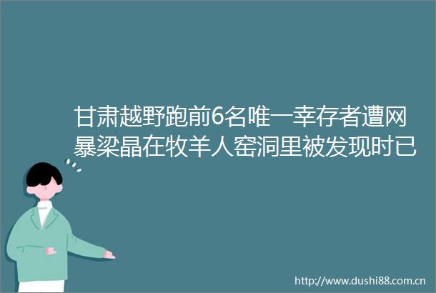 甘肃越野跑前6名唯一幸存者遭网暴梁晶在牧羊人窑洞里被发现时已遇难甘肃越野赛事故成立联合调查组