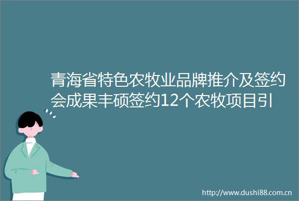 青海省特色农牧业品牌推介及签约会成果丰硕签约12个农牧项目引资78亿