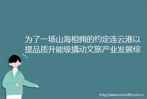 为了一场山海相拥的约定连云港以提品质升能级撬动文旅产业发展综述