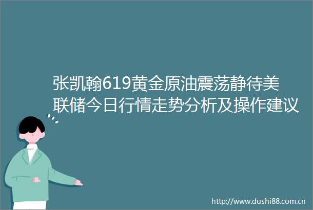 张凯翰619黄金原油震荡静待美联储今日行情走势分析及操作建议