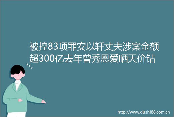 被控83项罪安以轩丈夫涉案金额超300亿去年曾秀恩爱晒天价钻戒