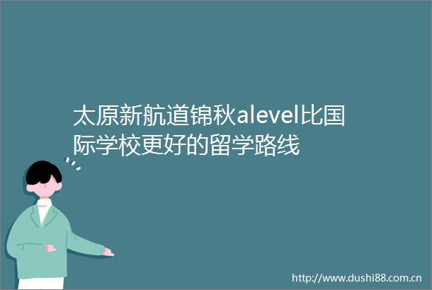 太原新航道锦秋alevel比国际学校更好的留学路线