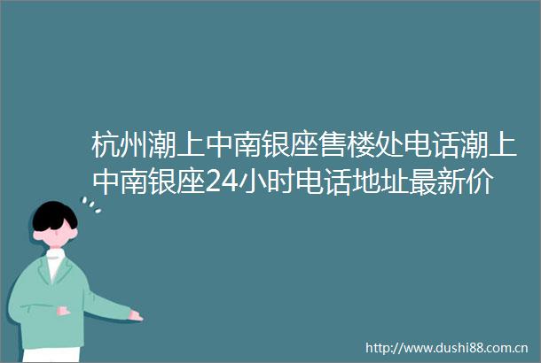 杭州潮上中南银座售楼处电话潮上中南银座24小时电话地址最新价格详情