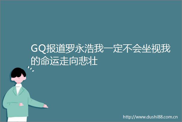 GQ报道罗永浩我一定不会坐视我的命运走向悲壮