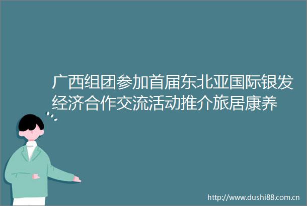 广西组团参加首届东北亚国际银发经济合作交流活动推介旅居康养