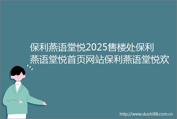 保利燕语堂悦2025售楼处保利燕语堂悦首页网站保利燕语堂悦欢迎您保利燕语堂悦楼盘详情保利燕语堂悦备案价交楼时间容积率
