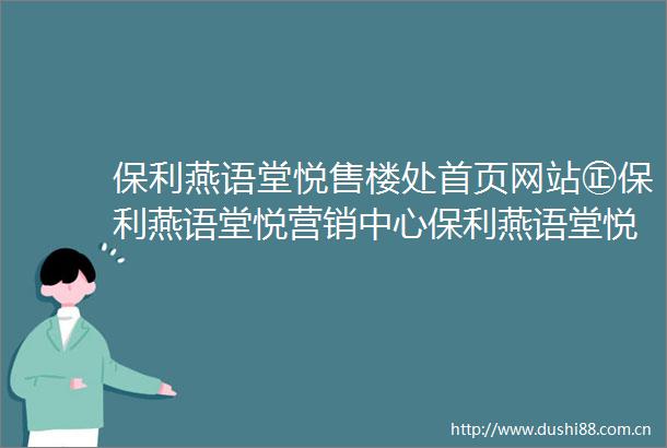 保利燕语堂悦售楼处首页网站㊣保利燕语堂悦营销中心保利燕语堂悦欢迎您楼盘详情最新价格户型图容积率售楼处
